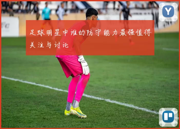 足球明星中谁的防守能力最强值得关注与讨论