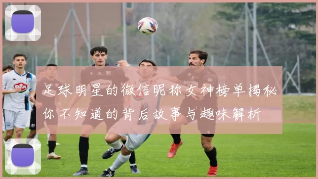 足球明星的微信昵称女神榜单揭秘你不知道的背后故事与趣味解析