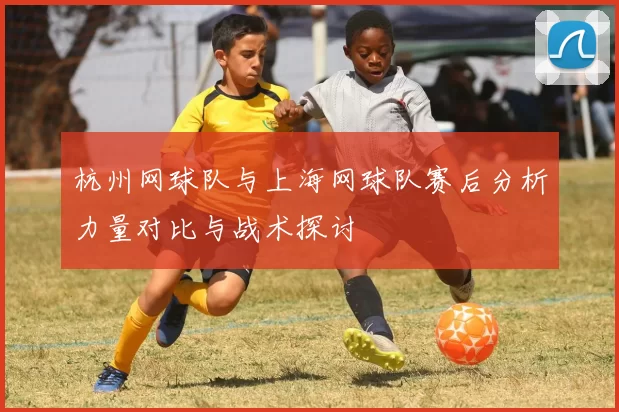 杭州网球队与上海网球队赛后分析力量对比与战术探讨
