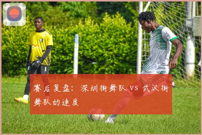 赛后复盘：深圳街舞队 vs 武汉街舞队的速度