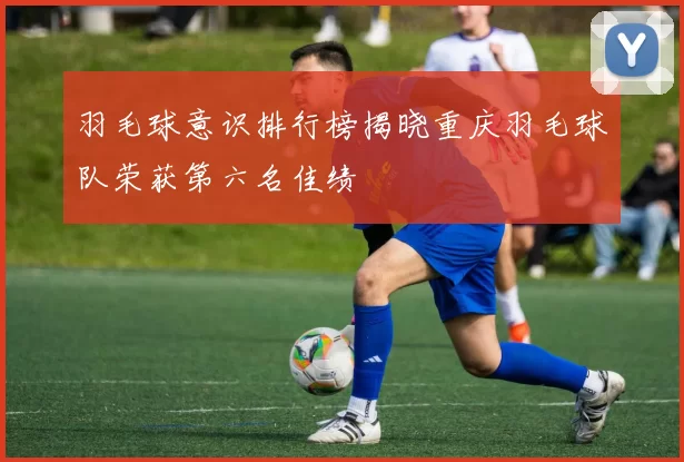 羽毛球意识排行榜揭晓重庆羽毛球队荣获第六名佳绩