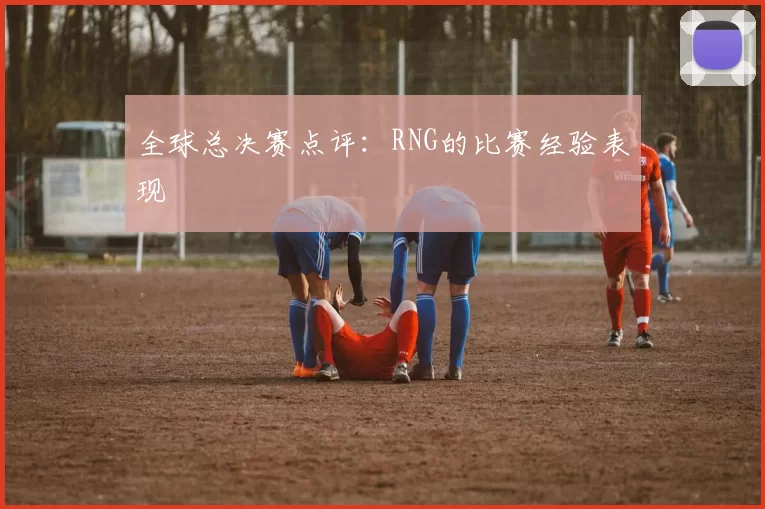 全球总决赛点评：RNG的比赛经验表现