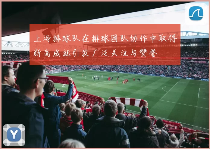 上海排球队在排球团队协作中取得新高成就引发广泛关注与赞誉