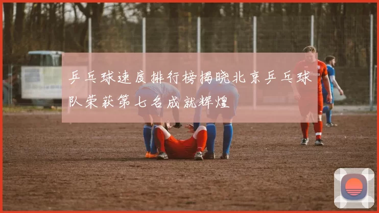 乒乓球速度排行榜揭晓北京乒乓球队荣获第七名成就辉煌