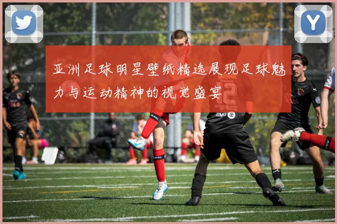 亚洲足球明星壁纸精选展现足球魅力与运动精神的视觉盛宴