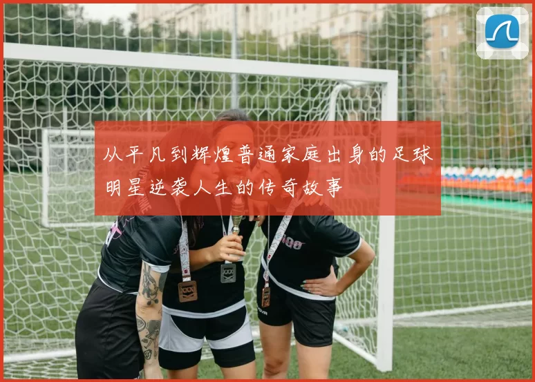 从平凡到辉煌普通家庭出身的足球明星逆袭人生的传奇故事